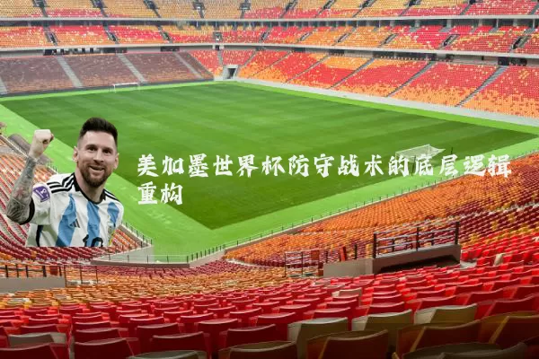 美加墨世界杯防守战术的底层逻辑重构