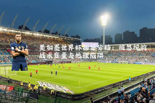 美加墨世界杯抽签分档:被忽视的战术变量与地理陷阱