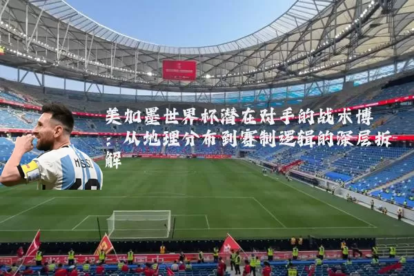 美加墨世界杯潜在对手的战术博弈:从地理分布到赛制逻辑的深层拆解