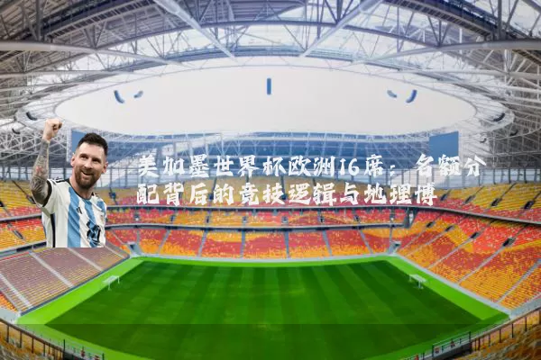 美加墨世界杯欧洲16席:名额分配背后的竞技逻辑与地理博弈