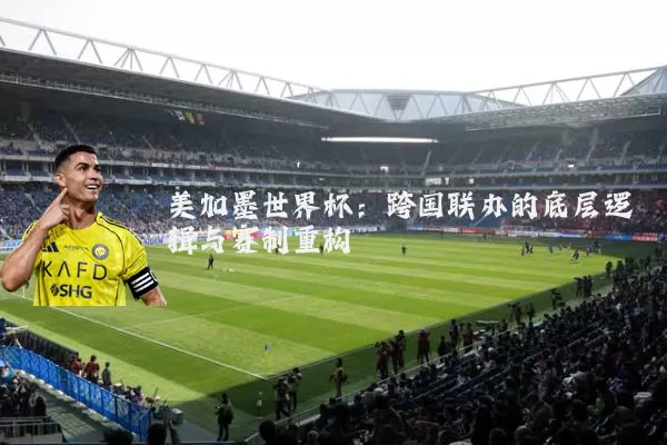 美加墨世界杯:跨国联办的底层逻辑与赛制重构