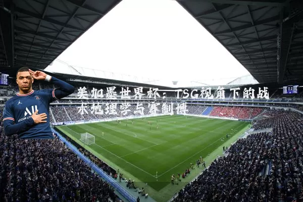 美加墨世界杯:TSG视角下的战术地理学与赛制博弈