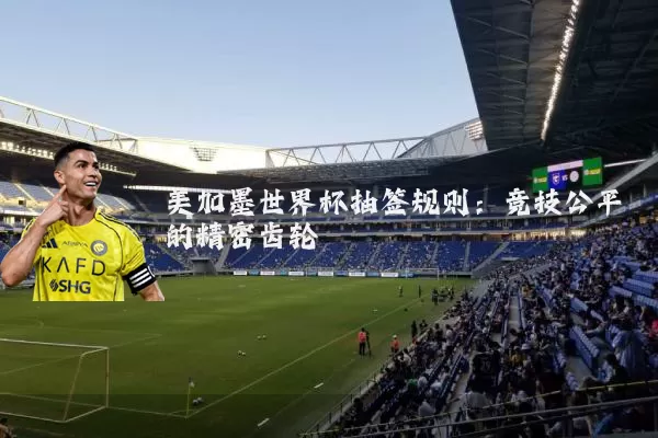 美加墨世界杯抽签规则:竞技公平的精密齿轮