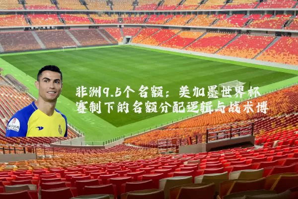 非洲9.5个名额:美加墨世界杯赛制下的名额分配逻辑与战术博弈