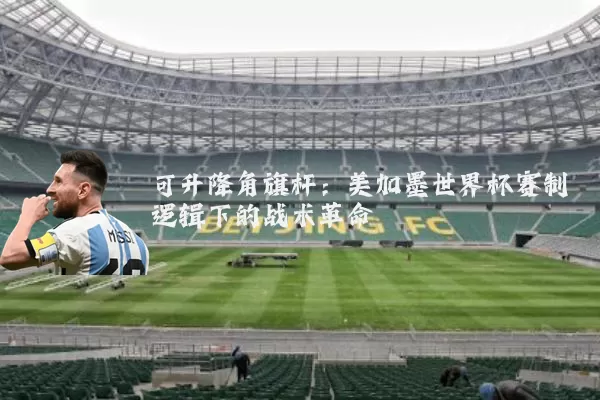 可升降角旗杆:美加墨世界杯赛制逻辑下的战术革命