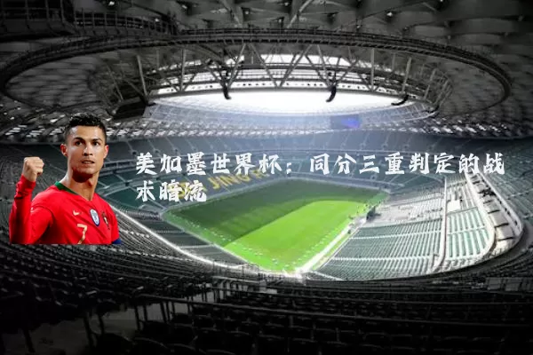 美加墨世界杯：同分三重判定的战术暗流