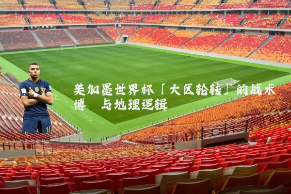 美加墨世界杯「大区轮转」的战术博弈与地理逻辑
